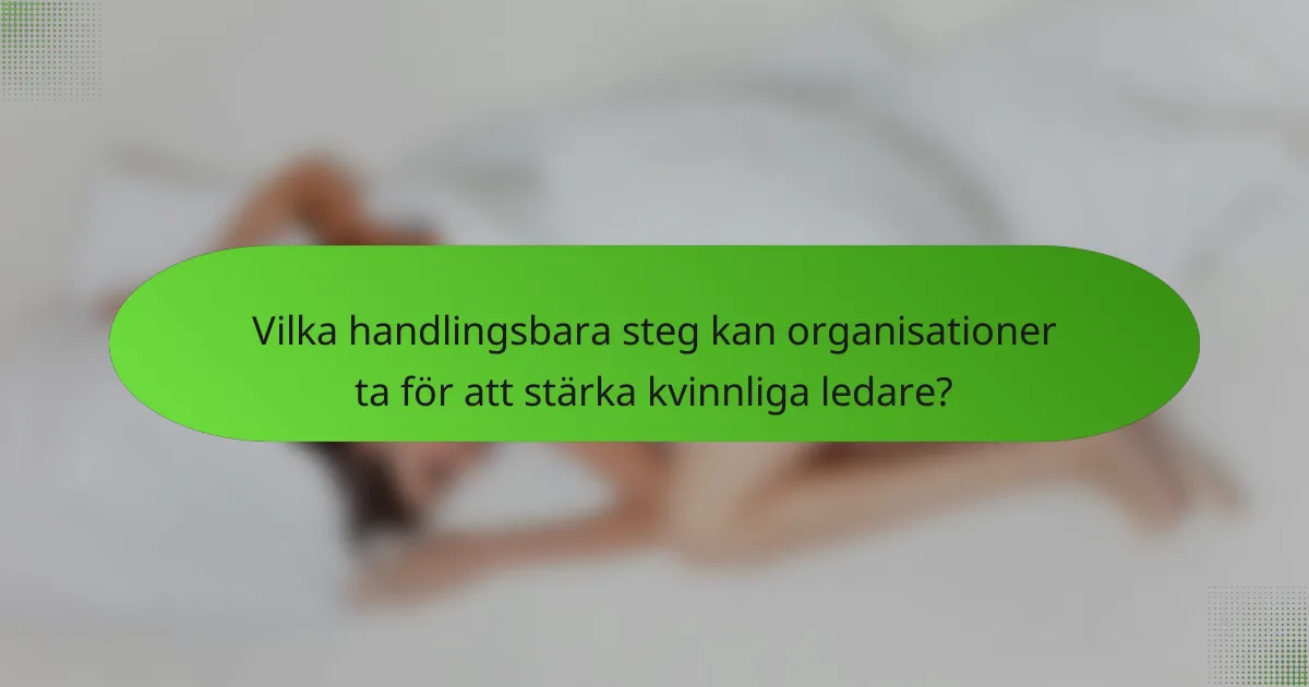 Vilka handlingsbara steg kan organisationer ta för att stärka kvinnliga ledare?