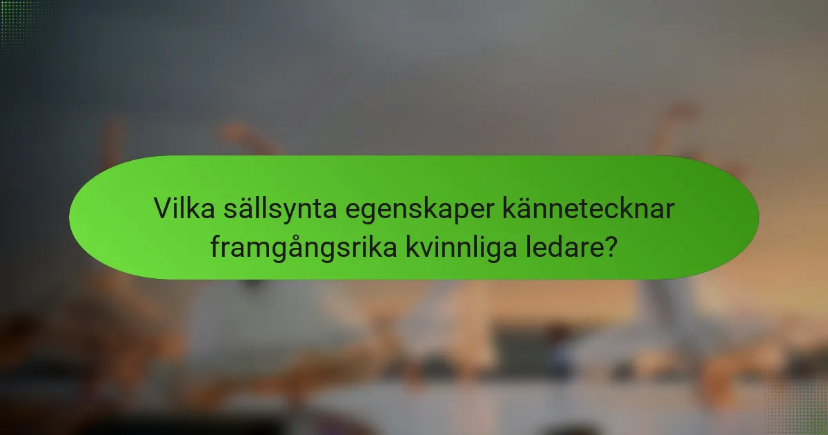 Vilka sällsynta egenskaper kännetecknar framgångsrika kvinnliga ledare?