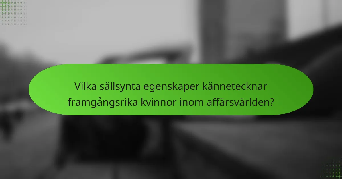 Vilka sällsynta egenskaper kännetecknar framgångsrika kvinnor inom affärsvärlden?